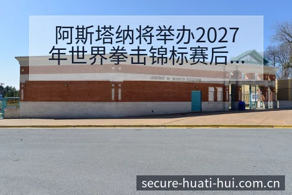 阿斯塔纳将举办2027年世界拳击锦标赛后复盘与关键变化技 - 华体会体育赛事